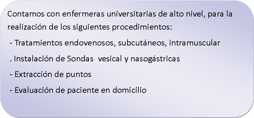 Rect�ngulo redondeado: Contamos con enfermeras universitarias de alto nivel, para la realizaci�n de los siguientes procedimientos: - Tratamientos endovenosos, subcut�neos, intramuscular . Instalaci�n de Sondas  vesical y nasog�stricas - Extracci�n de puntos - Evaluaci�n de paciente en domicilio