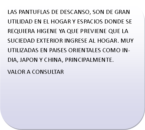 Rect�ngulo redondeado: LAS PANTUFLAS DE DESCANSO, SON DE GRAN UTILIDAD EN EL HOGAR Y ESPACIOS DONDE SE REQUIERA HIGENE YA QUE PREVIENE QUE LA SUCIEDAD EXTERIOR INGRESE AL HOGAR. MUY  UTILIZADAS EN PAISES ORIENTALES COMO INDIA, JAPON Y CHINA, PRINCIPALMENTE.VALOR A CONSULTAR	
