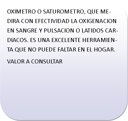 Rect�ngulo redondeado: OXIMETRO O SATUROMETRO, QUE MEDIRA CON EFECTIVIDAD LA OXIGENACION EN SANGRE Y PULSACION O LATIDOS CARDIACOS. ES UNA EXCELENTE HERRAMIENTA QUE NO PUEDE FALTAR EN EL HOGAR.VALOR A CONSULTAR	