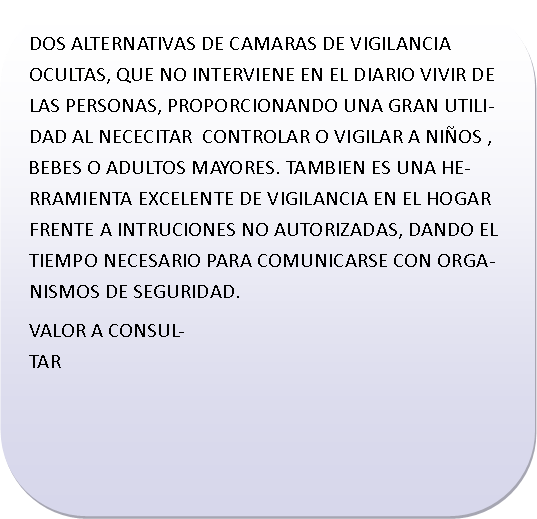 Rect�ngulo redondeado: DOS ALTERNATIVAS DE CAMARAS DE VIGILANCIA OCULTAS, QUE NO INTERVIENE EN EL DIARIO VIVIR DE LAS PERSONAS, PROPORCIONANDO UNA GRAN UTILIDAD AL NECECITAR  CONTROLAR O VIGILAR A NI�OS , BEBES O ADULTOS MAYORES. TAMBIEN ES UNA HERRAMIENTA EXCELENTE DE VIGILANCIA EN EL HOGAR FRENTE A INTRUCIONES NO AUTORIZADAS, DANDO EL TIEMPO NECESARIO PARA COMUNICARSE CON ORGANISMOS DE SEGURIDAD.VALOR A CONSULTAR