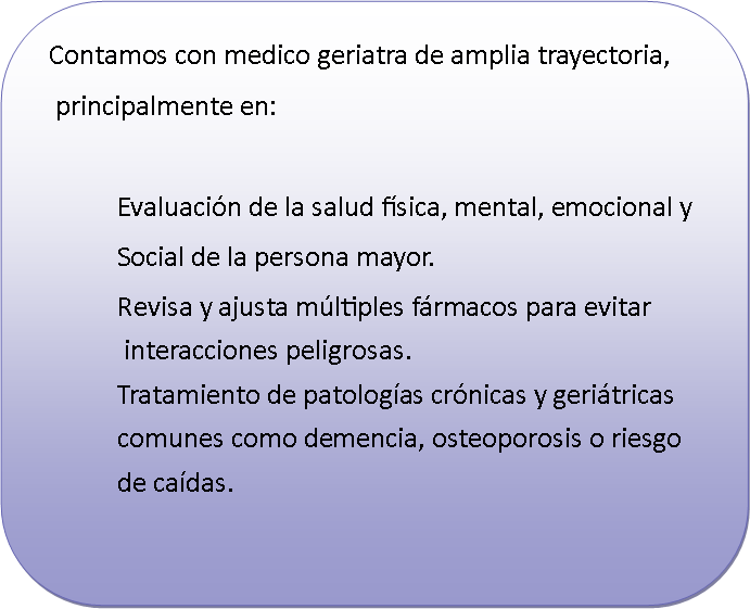 Rect�ngulo redondeado:   Contamos con medico geriatra de amplia trayectoria,    principalmente en:		Evaluaci�n de la salud f�sica, mental, emocional y 		Social de la persona mayor.		Revisa y ajusta m�ltiples f�rmacos para evitar		 interacciones peligrosas.		Tratamiento de patolog�as cr�nicas y geri�tricas 		comunes como demencia, osteoporosis o riesgo		de ca�das.